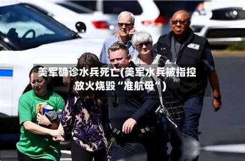 美军确诊水兵死亡(美军水兵被指控放火烧毁“准航母”)-第3张图片