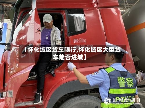 【怀化城区货车限行,怀化城区大型货车能否进城】-第2张图片